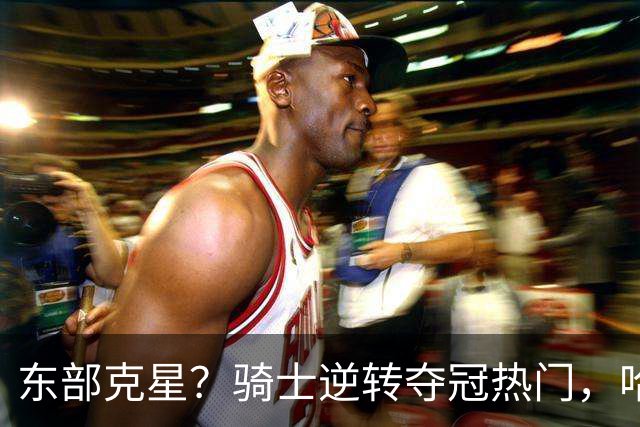 东部克星？骑士逆转夺冠热门，哈登先抑后扬，打脸黑子