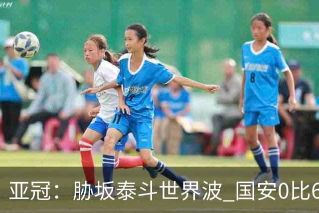 亚冠：胁坂泰斗世界波 国安0比6落后川崎前锋