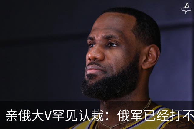 亲俄大V罕见认栽：俄军已经打不了大规模进攻了