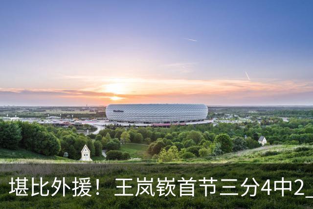 堪比外援！王岚嵚首节三分4中2 拿下8分1篮板3助攻&正负值+6
