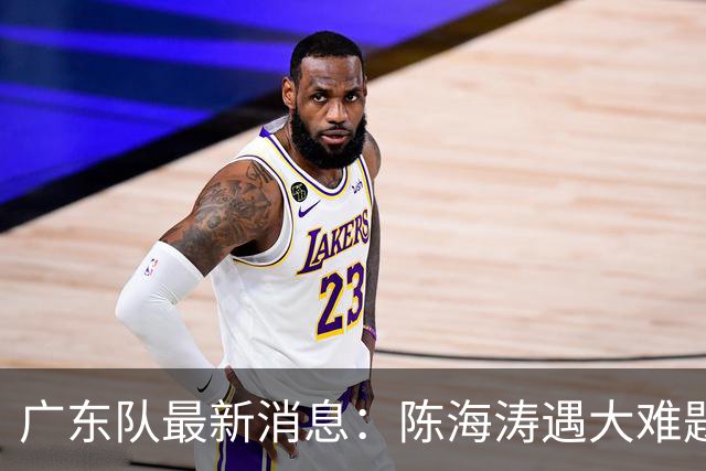 广东队最新消息：陈海涛遇大难题，杜锋拒绝回归，徐杰被算计？