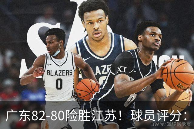 广东82-80险胜江苏！球员评分：4人满分，3人良好，3人不合格