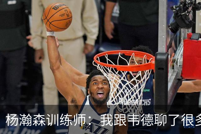 杨瀚森训练师：我跟韦德聊了很多，想着怎么能让瀚森更强