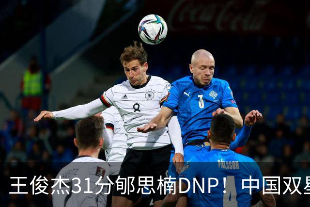 王俊杰31分郇思楠DNP！中国双星境遇两重天 周琦接班人明年会更难
